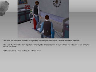 “You know, you didn’t have to make it all ‘I place my wife into your hands’ a nice ‘I’m ready’ would have sufficed.”“But I am.  My Olive is the most important part of my life.  This contraption of yours will keep her safe until we can  bring her back to full health.”“I try.  Now, Move. I need to check the nutrient flow.”