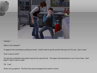 “Hmmmm…”“What is this ‘hmmmm’?”“It appears that everything is working correctly.  I think I want to up the nutrient flow just a bit for now.  Just in case.”“Just in case of what?”“In case she accidentally took another bug into the case with her.  The higher flow should knock it out if one is there.  We’ll adjust it down in about a week.”“Oh.  I see.”“Great, let’s go upstairs.  The floor here was not designed with comfort in mind.”