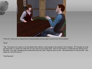“First off, I want you to concentrate on staying healthy and you need to work on our third problem.”“Drea.”“Yep.  You’ve got to be ready to run the moment Mrs. Warner is well enough to be outside of that chamber.  If I thought we could get away with it, I would run a fake obit for your wife to buy us some time.  Hell, for that matter, I would look into moving out of here now.  It’s risky, considering the connections Drea has.  But it might be worth a shot.  She knows where to find you now.  That makes her feel more secure.”“Anything else?