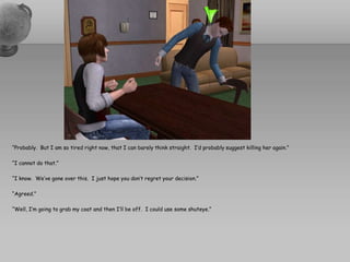 “Probably.  But I am so tired right now, that I can barely think straight.  I’d probably suggest killing her again.”“I cannot do that.”“I know.  We’ve gone over this.  I just hope you don’t regret your decision.”“Agreed.”“Well, I’m going to grab my coat and then I’ll be off.  I could use some shuteye.”