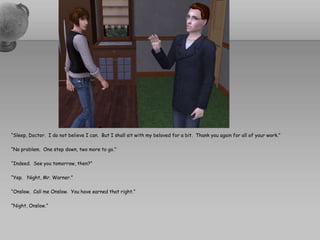 “Sleep, Doctor.  I do not believe I can.  But I shall sit with my beloved for a bit.  Thank you again for all of your work.”“No problem.  One step down, two more to go.”“Indeed.  See you tomorrow, then?”“Yep.   Night, Mr. Warner.”“Onslow.  Call me Onslow.  You have earned that right.”“Night, Onslow.”