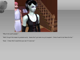 “Way to be a party pooper.”“Well, I’ve got this reason to graduate early.  Seems like I got some nice girl pregnant.  I kind of want to be there for her.”“Good.   I know that I would kick your ass if it were me.”
