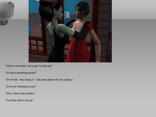 “History-britches!  You’ve got to help me!”“Is there something amiss?”“It’s Frank.  He’s losing it.  Talk some sense into him, please.”“Is he not listening to you?”“He is, that’s the problem.”“I will see what I can do.”