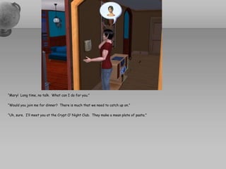 “Mary!  Long time, no talk.  What can I do for you.”“Would you join me for dinner?  There is much that we need to catch up on.”“Uh, sure.  I’ll meet you at the Crypt O’ Night Club.  They make a mean plate of pasta.”