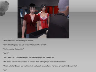 “Mary, what’s up.  You’re making me nervous.”“Isn’t it nice to go out and just have a little fun with a friend?”“You’re avoiding the question.”“Am I?”“Yes.  What’s up.  This isn’t like you.  You don’t ask people out.  It’s not you.”“Ah.  I see.  I should not have been so forward then.  I thought you liked assertive women.”“That’s not what I meant and you know it.  I want you to be you, Mary.  Not some girl you think I would like.”“Ah.”