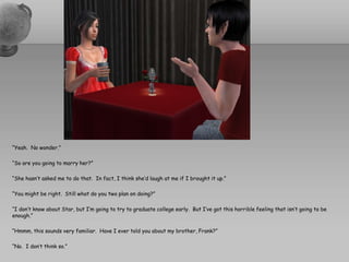 “Yeah.  No wonder.”“So are you going to marry her?”“She hasn’t asked me to do that.  In fact, I think she’d laugh at me if I brought it up.”“You might be right.  Still what do you two plan on doing?”“I don’t know about Star, but I’m going to try to graduate college early.  But I’ve got this horrible feeling that isn’t going to be enough.”“Hmmm, this sounds very familiar.  Have I ever told you about my brother, Frank?”“No.  I don’t think so.”