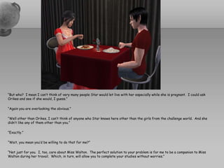“But who?  I mean I can’t think of very many people Star would let live with her especially while she is pregnant.  I could ask Orikes and see if she would, I guess.”“Again you are overlooking the obvious.”“Well other than Orikes, I can’t think of anyone who Star knows here other than the girls from the challenge world.  And she didn’t like any of them other than you.”“Exactly.”“Wait, you mean you’d be willing to do that for me?”“Not just for you.  I, too, care about Miss Walton.  The perfect solution to your problem is for me to be a companion to Miss Walton during her travail.  Which, in turn, will allow you to complete your studies without worries.”