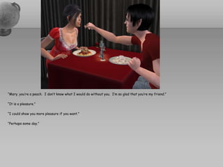 “Mary, you’re a peach.  I don’t know what I would do without you.  I’m so glad that you’re my friend.”“It is a pleasure.”“I could show you more pleasure if you want.”“Perhaps some day.”