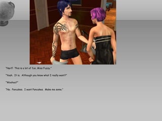 “Narf!  This is a lot of fun, Miss Fuzzy.”“Yeah.  It is.  Although you know what I really want?”“Woohoo?”“No.  Pancakes.  I want Pancakes.  Make me some.”