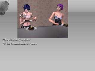 “I’m sorry, Miss Fuzzy.  I burned them.”“It’s okay.  The charcoal helps settle my stomach.”