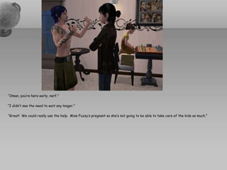 “Oman, you’re here early, narf.”“I didn’t see the need to wait any longer.”“Great!  We could really use the help.  Miss Fuzzy’s pregnant so she’s not going to be able to take care of the kids as much.”