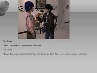 “Uh, Orkney…”“Egad!  I can’t believe it, I’m going to be a father again.”“Uh, Orkney…”“I mean.  I never saw myself as the father type.  Not like dad-doo.  Narf!   Now he put a whole new stamp on fatherhood.”