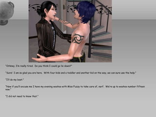 “Orkney, I’m really tired.  Do you think I could go lie down?”“Sure!  I am so glad you are here.  With four kids and a toddler and another kid on the way, we can sure use the help.”“I’ll do my best.”“Now if you’ll excuse me I have my evening woohoo with Miss Fuzzy to take care of, narf.  We’re up to woohoo number fifteen now.”“I did not need to know that.”