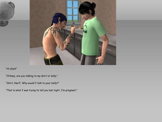 “Hi alien!”“Orkney, are you talking to my shirt or belly.”“Shirt, Narf!  Why would I talk to your belly?”“That is what I was trying to tell you last night, I’m pregnant.”