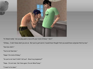 “Hi Oman’s belly!  Can you play peek-a-boo with your Uncle Orkney?  Narf.”“Orkney... I don’t know what you are on.  But you’re just weird, I would have thought that you would have outgrown that by now.”“Dad-doo didn’t.”“You’re not Dad-doo.”“Nope!  I’m Uncle Orkney.”“So you’re not mad I didn’t tell you?  About my pregnancy?”“Nope.  I’m not mad.  But then again, I’m not Miss Fuzzy.”“I need to lie down.”