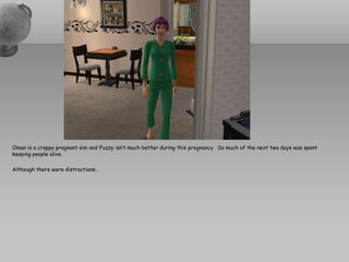 Oman is a crappy pregnant sim and Fuzzy isn’t much better during this pregnancy.  So much of the next two days was spent keeping people alive.  Although there were distractions…