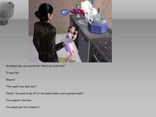 “Granddad-doo, you scared me!  Why’d you scare me?”“It was fun!”“Meanie.”“That wasn’t nice Dad-doo?”“Oman?  You need to lay off of the baked alaska, you’ve gained weight.”“I’m pregnant, Dad-doo.”“You should get that looked at.”