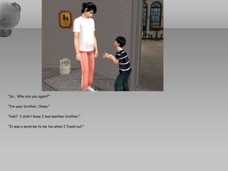 “So… Who are you again?”“I’m your brother, Oman.”“Huh?  I didn’t know I had another brother.”“It was a surprise to me too when I found out.”
