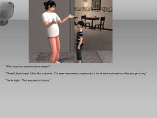 “What about an unsatisfactory answer?”“Oh well, that’s easy!  Life’s like a beehive.  It’s sometimes sweet, complicated, a lot of work and every so often you get stung.”“You’re right.  That was unsatisfactory.”