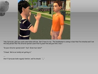 “Hey Syracuse, glad you could come home with me.  But I have to run.  The headmaster’s coming in less than five minutes and I am the only person that the director person could find to greet him and give him a tour.”“Is your director-person nuts?  You?  Given tour duty?”“I know!  We’re so totally not gettng in.”---And if Syracuse looks vaguely familiar, well he should.  ^_^