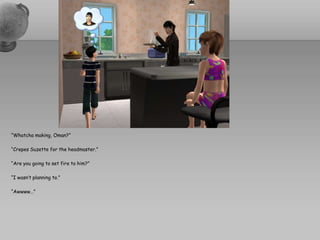 “Whatcha making, Oman?”“Crepes Suzette for the headmaster.”“Are you going to set fire to him?”“I wasn’t planning to.”“Awwww…”