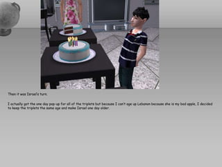 Then it was Israel’s turn.I actually got the one day pop-up for all of the triplets but because I can’t age up Lebanon because she is my bad apple, I decided to keep the triplets the same age and make Israel one day older.  