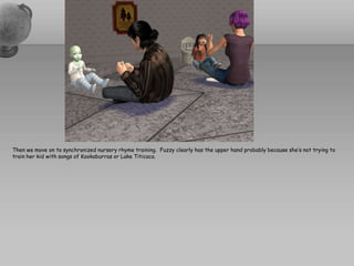 Then we move on to synchronized nursery rhyme training.  Fuzzy clearly has the upper hand probably because she’s not trying to train her kid with songs of Kookaburras or Lake Titicaca.