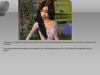 Time flies, as it tends to do when you are toddler training.  And soon enough 6pm rolled around and it was time for another trio of birthdays.First up was Liberia who decided that she wanted to be a Family/Pleasure sim with a LTW of being a Prestidigitator like her mother.  