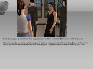 Finally, Lebanon grew up as Her Uncle Oman dragged home a friend from work into a VERY nice teen outfit.  Go Lebanon!  She rolled Knowledge and when she gets to college she’ll get her secondary aspiration of Fortune  Since I can see LTWs without opening up her wants she wants to max all 7 skills.  Something that I might be able to do with Oman and Fuzzy in the house.    