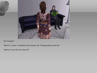 “Mr. Fitzhugh?”“What is it, Latvia?  And please call me Spencer, Mr. Fitzhugh makes me feel old.”“Spencer, do you like how I grew up?”