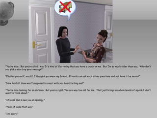 “You’re nice.  But you’re a kid.  And It’s kind of flattering that you have a crush on me.  But I’m so much older than you.  Why don’t you pick a nice boy your own age?”“Flatter yourself, much?  I thought you were my friend.  Friends can ask each other questions and not have it be sexual.”“Now hold it!  How was I supposed to react with you heartfarting me?”“You’re nice looking for an old man.  But you’re right. You are way too old for me.  That just brings on whole levels of squick I don’t want to think about.”“It looks like I owe you an apology.”“Yeah, it looks that way.”“I’m sorry.”