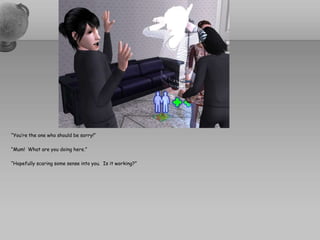 “You’re the one who should be sorry!”“Mum!  What are you doing here.”“Hopefully scaring some sense into you.  Is it working?”