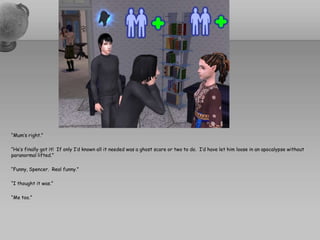 “Mum’s right.”“He’s finally got it!  If only I’d known all it needed was a ghost scare or two to do.  I’d have let him loose in an apocalypse without paranormal lifted.”“Funny, Spencer.  Real funny.”“I thought it was.”“Me too.”