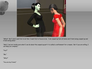 “What?  But I don’t want him to do that, I want him to focus on me.  I am cooped up here all alone and I hate being cooped up and I hate being alone.”“Well, I am not totally sure what I can do about the cooped up part it is called a confinement for a reason.  But if you are willing, I can keep you company.”“You?”“Me.”“Why?”“You are my friend.”