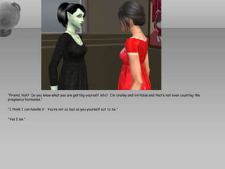 “Friend, huh?  Do you know what you are getting yourself into?  I’m cranky and irritable and that’s not even counting the pregnancy hormones.”“I think I can handle it.  You’re not as bad as you yourself out to be.”“Yes I am.”