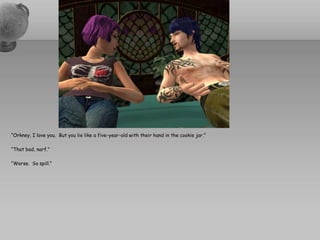 “Orkney, I love you.  But you lie like a five-year-old with their hand in the cookie jar.”“That bad, narf.”“Worse.  So spill.”