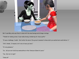 But it was Mary who was there to deal with the mood swings and strange cravings.“Thanks for making cereal, I was really having a hankering for choco-puffs.”“It was a challenge, I admit.  But luckily the man at the grocer’s seemed to know what you wanted and could deliver it.”“Still…thanks.  It means a lot to me to have you here.”“It is my pleasure.”“So… did you ever build any sandcastles on that SimaicanIsland of yours.”“Yes.  But not at night.”“Come on!”
