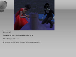 “Isn’t this fun?”“I think I’ve got sand in places where sand should not go.”“Pfft.  That’s part of the fun.”“If you say so, but I do believe that we’ve built an acceptable castle.”