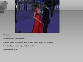 “Thanks, Mary.”“What happened to history-britches?”“It got old.  Do you think you could spend the night, tonight?  I don’t want to be alone.”“I will stay.  Do you feel you might give birth soon?”“Not soon enough for me.”