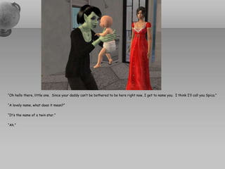 “Oh hello there, little one.  Since your daddy can’t be bothered to be here right now, I get to name you.  I think I’ll call you Spica.”“A lovely name, what does it mean?”“It’s the name of a twin star.”“Ah.”