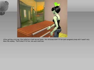 After getting a nice nap, Star pulled on a tank top and jeans.  Her old dress didn’t fit her post-pregnancy body and it wasn’t very Mom-like anyway.  That’s when it hit her, she was a mom now.