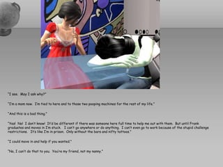 “I see.  May I ask why?”“I’m a mom now.  I’m tied to here and to those two pooping machines for the rest of my life.”“And this is a bad thing.”“Yes!  No!  I don’t know!  It’d be different if there was someone here full time to help me out with them.  But until Frank graduates and moves in I’m stuck.   I can’t go anywhere or do anything.  I can’t even go to work because of the stupid challenge restrictions.   It’s like I’m in prison.  Only without the bars and nifty tattoos.”  “I could move in and help if you wanted.”“No, I can’t do that to you.  You’re my friend, not my nanny.”
