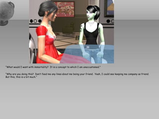 “What would I want with immortality?  It is a concept to which I am unaccustomed.”  “Why are you doing this?  Don’t feed me any lines about me being your friend.  Yeah, I could see keeping me company as friend.  But this, this is a bit much.”