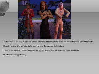 That is where we are going to leave off for now.  Chapter 16 has been outlined and as you can see the roller coaster has started.  Please let me know what worked and what didn’t for you.  I enjoy any and all feedback.  I’d like to say if you don’t review, Drea’ll beat you up.  But really, I think she’s got other things on her mind.  Until Next time, Happy Simming.  