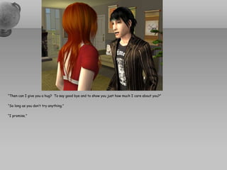 “Then can I give you a hug?  To say good bye and to show you just how much I care about you?”“So long as you don’t try anything.”“I promise.”