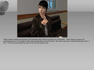 “Well I made a mistake and because I did something bad I need to go away for a little while.  I don’t want to go away, but sometimes we have to do things we don’t want because they are for the best.  But I don’t want you to think this was your fault, it isn’t.  I’m the one who messed up, and I’m the one who needs to pay.”