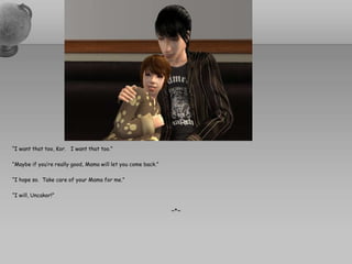 “I want that too, Kor.   I want that too.”“Maybe if you’re really good, Mama will let you come back.”“I hope so.  Take care of your Mama for me.”“I will, Uncakor!”~*~