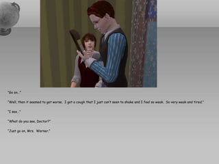“Go on…”“Well, then it seemed to get worse.  I got a cough that I just can’t seen to shake and I feel so weak.  So very weak and tired.”“I see…”“What do you see, Doctor?”“Just go on, Mrs.  Warner.”