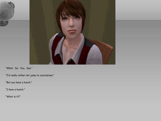 “What.  Do.  You.  See.”“I’d really rather not jump to conclusions.”“But you have a hunch.”“I have a hunch.”“What is it?”