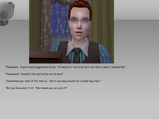 “Pneumonia.  A particularly aggressive strain.  I’d need an x-ray to be sure, but that is what it sounds like.”“Pneumonia?  Wouldn’t that get better on its own?”“Sometimes yes, most of the time no.  And it can hang around for a really long time.”“But you know what it is?  That means you can cure it!”